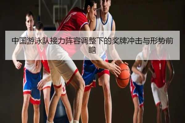 中国游泳队接力阵容调整下的奖牌冲击与形势前瞻